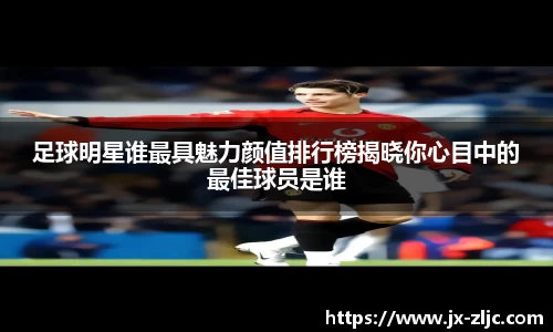 足球明星谁最具魅力颜值排行榜揭晓你心目中的最佳球员是谁