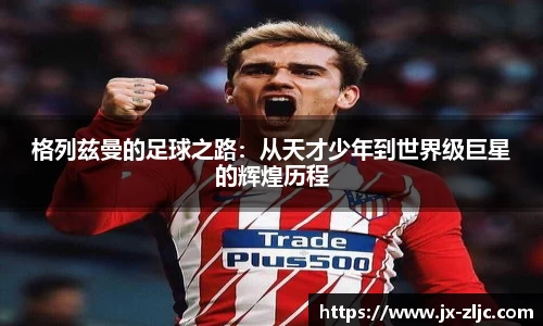格列兹曼的足球之路：从天才少年到世界级巨星的辉煌历程