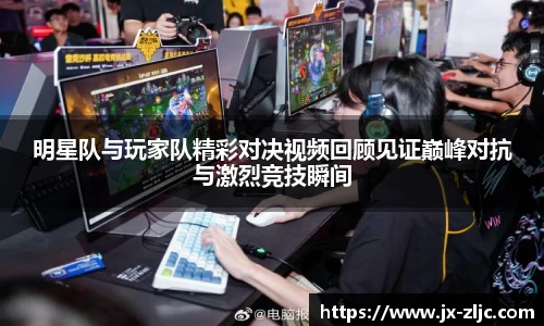 明星队与玩家队精彩对决视频回顾见证巅峰对抗与激烈竞技瞬间